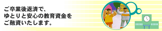 ご卒業後返済で、ゆとりと安心の教育資金をご融資いたします。