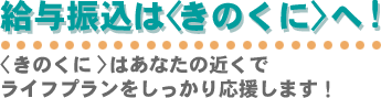 給与振込はきのくにへ！きのくにはあなたの近くでライフプランをしっかり応援します！