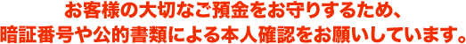 お客さまの大切なご預金をお守りするため、暗証番号や公的書類による本人確認をお願いしています。