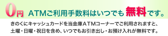 きのくにキャッシュカードを当金庫ATMコーナーでご利用されますと、土曜・日曜・祝日を含めて、いつでもお引出し・お預入れが無料です。