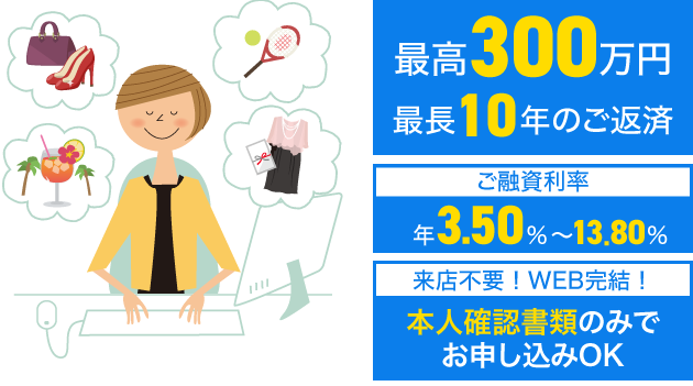 最高300万円、最長10年のご返済　ご融資利率：年3.5%〜13.5%　来店不要！WEB完結！本人確認書類のみでお申し込みOK