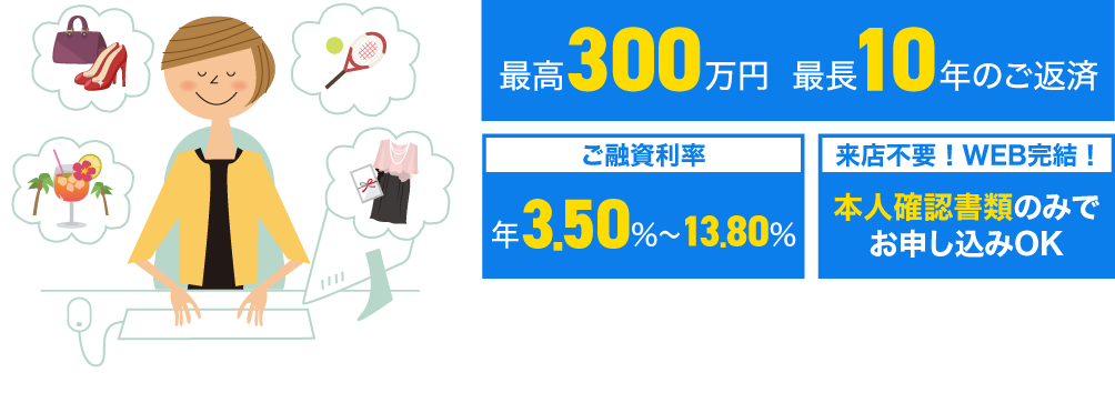 最高300万円、最長10年のご返済　ご融資利率：年3.5%〜13.5%　来店不要！WEB完結！本人確認書類のみでお申し込みOK