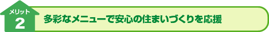 メリット2：多彩なメニューで安心の住まいづくりを応援